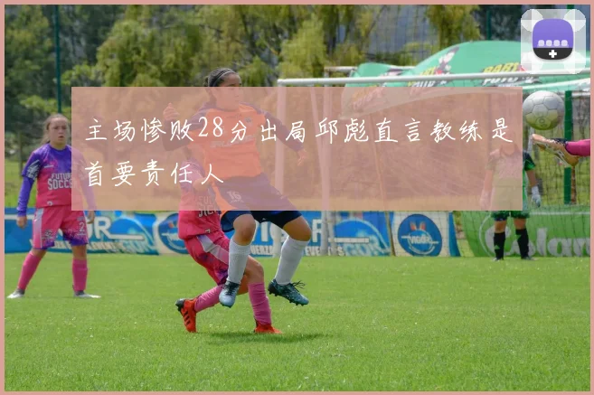 主场惨败28分出局邱彪直言教练是首要责任人