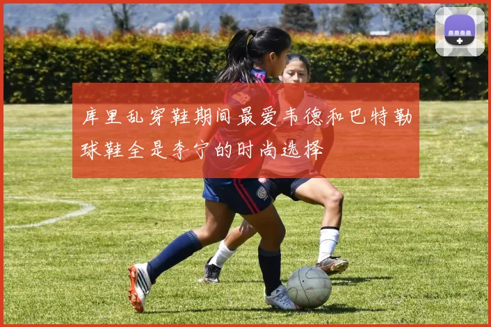 库里乱穿鞋期间最爱韦德和巴特勒球鞋全是李宁的时尚选择