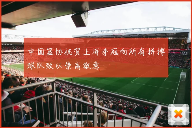 中国篮协祝贺上海夺冠向所有拼搏球队致以崇高敬意