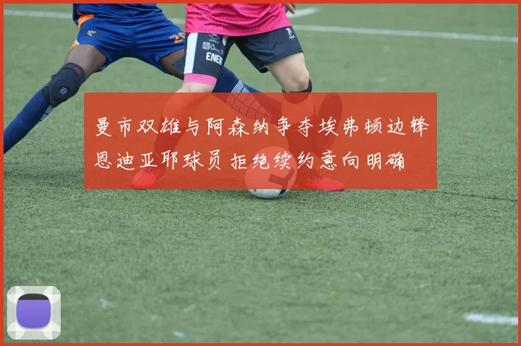 曼市双雄与阿森纳争夺埃弗顿边锋恩迪亚耶球员拒绝续约意向明确