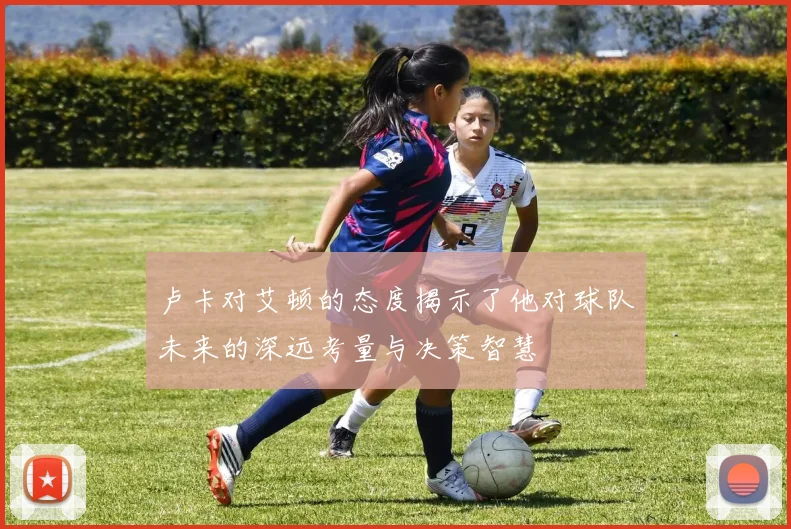 卢卡对艾顿的态度揭示了他对球队未来的深远考量与决策智慧