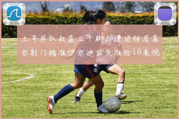 土耳其队狂轰三十脚却遭逆转居莱尔射门精准伊尔迪兹失准恰10表现平平