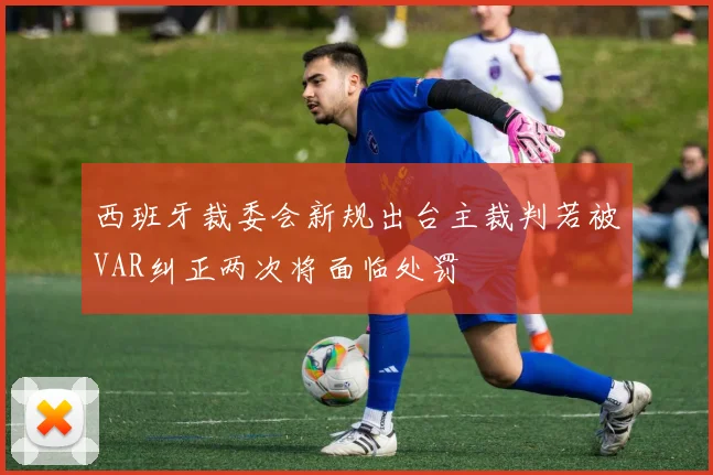 西班牙裁委会新规出台主裁判若被VAR纠正两次将面临处罚