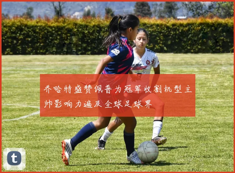 乔哈特盛赞佩普为冠军收割机型主帅影响力遍及全球足球界