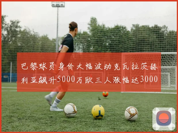 巴黎球员身价大幅波动克瓦拉茨赫利亚飙升5000万欧三人涨幅达3000万欧