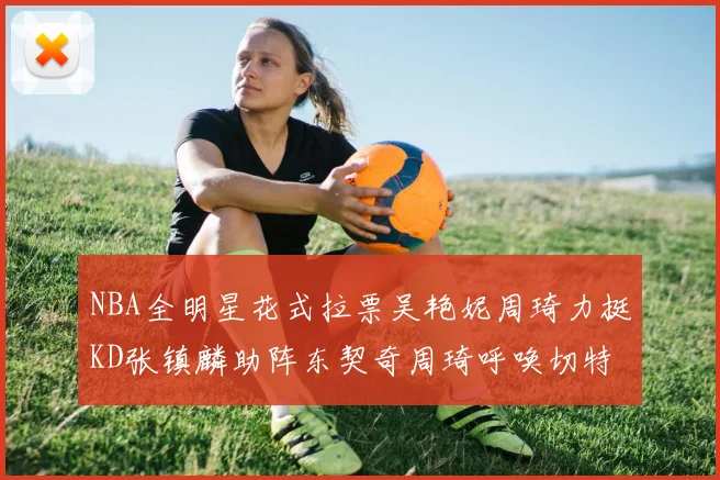 NBA全明星花式拉票吴艳妮周琦力挺KD张镇麟助阵东契奇周琦呼唤切特共襄盛举