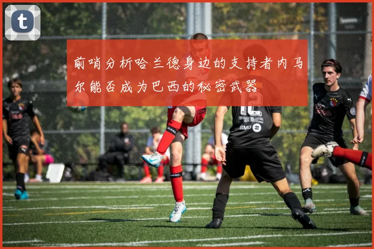 前哨分析哈兰德身边的支持者内马尔能否成为巴西的秘密武器