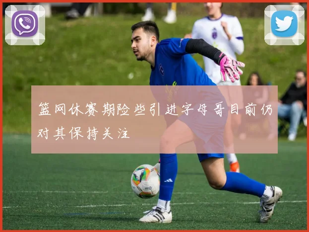 篮网休赛期险些引进字母哥目前仍对其保持关注