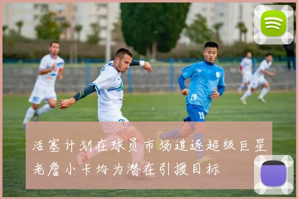 活塞计划在球员市场追逐超级巨星老詹小卡均为潜在引援目标