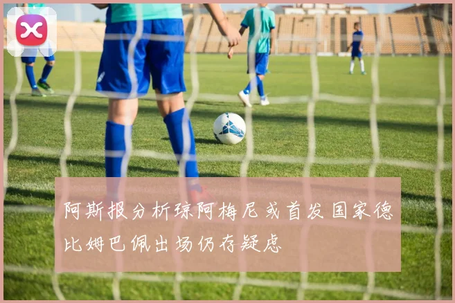 阿斯报分析琼阿梅尼或首发国家德比姆巴佩出场仍存疑虑
