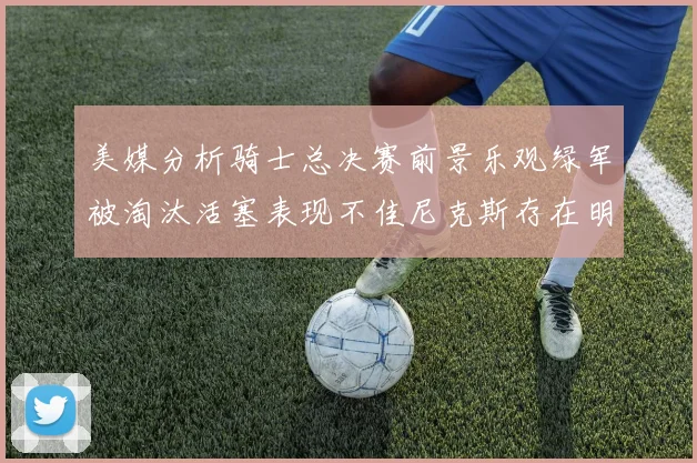 美媒分析骑士总决赛前景乐观绿军被淘汰活塞表现不佳尼克斯存在明显短板