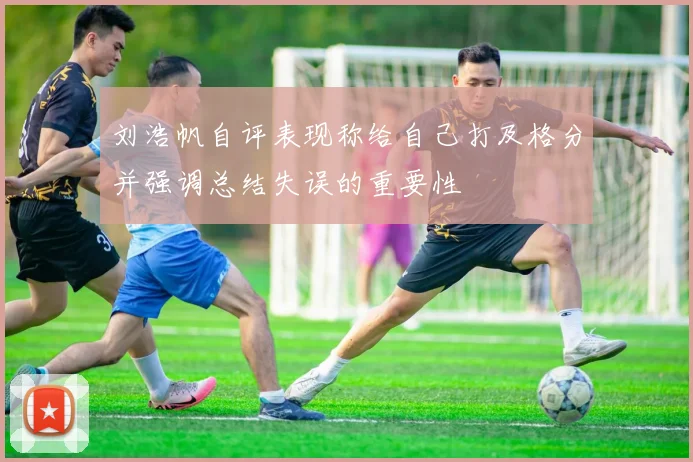 刘浩帆自评表现称给自己打及格分并强调总结失误的重要性