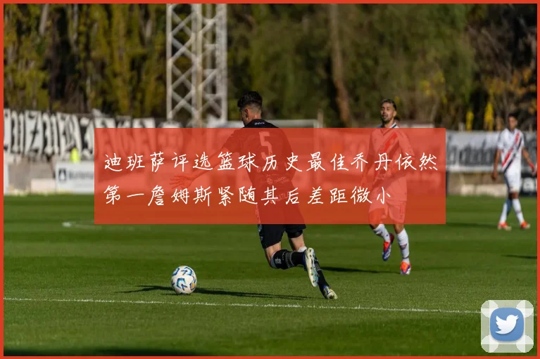 迪班萨评选篮球历史最佳乔丹依然第一詹姆斯紧随其后差距微小