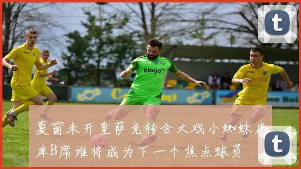 夏窗未开皇萨竞转会大戏小蜘蛛库库B席谁将成为下一个焦点球员
