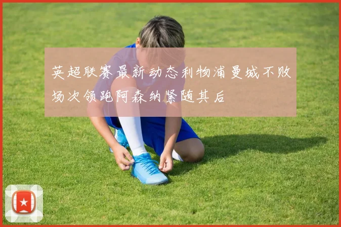 英超联赛最新动态利物浦曼城不败场次领跑阿森纳紧随其后