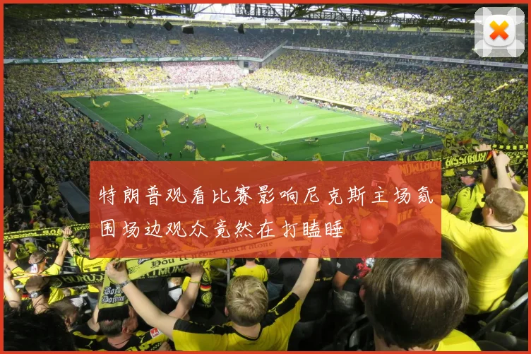 特朗普观看比赛影响尼克斯主场氛围场边观众竟然在打瞌睡