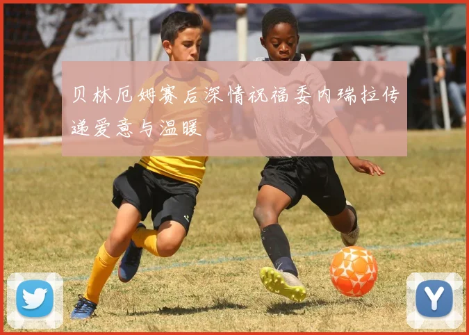 贝林厄姆赛后深情祝福委内瑞拉传递爱意与温暖