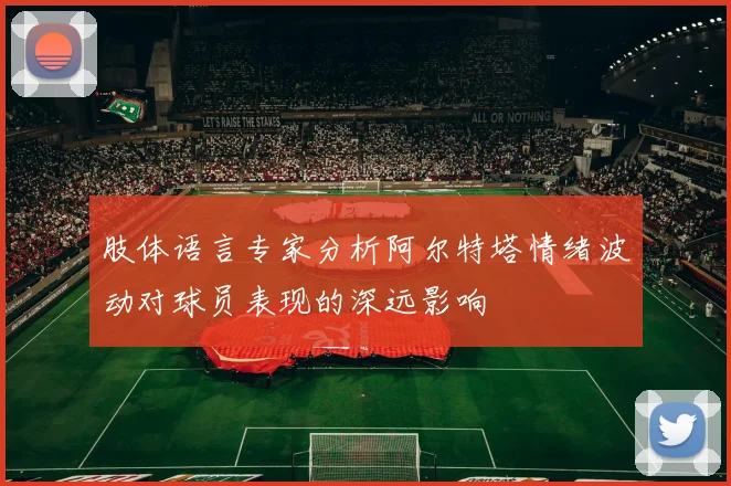 肢体语言专家分析阿尔特塔情绪波动对球员表现的深远影响